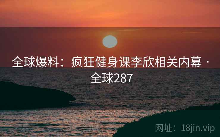 全球爆料：疯狂健身课李欣相关内幕 · 全球287  第2张