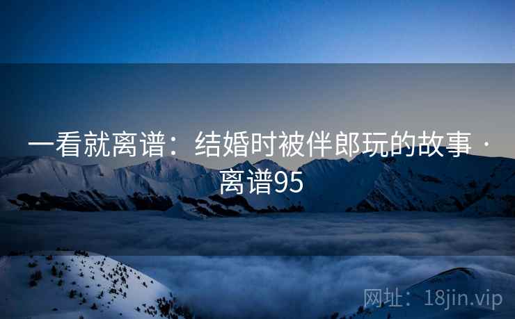 一看就离谱：结婚时被伴郎玩的故事 · 离谱95  第2张