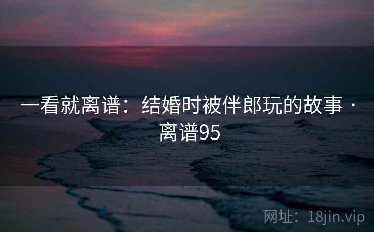 一看就离谱：结婚时被伴郎玩的故事 · 离谱95  第1张