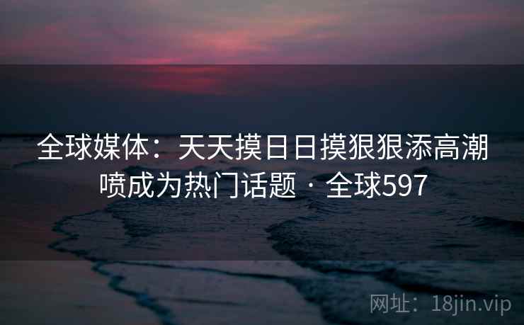 全球媒体：天天摸日日摸狠狠添高潮喷成为热门话题 · 全球597  第2张