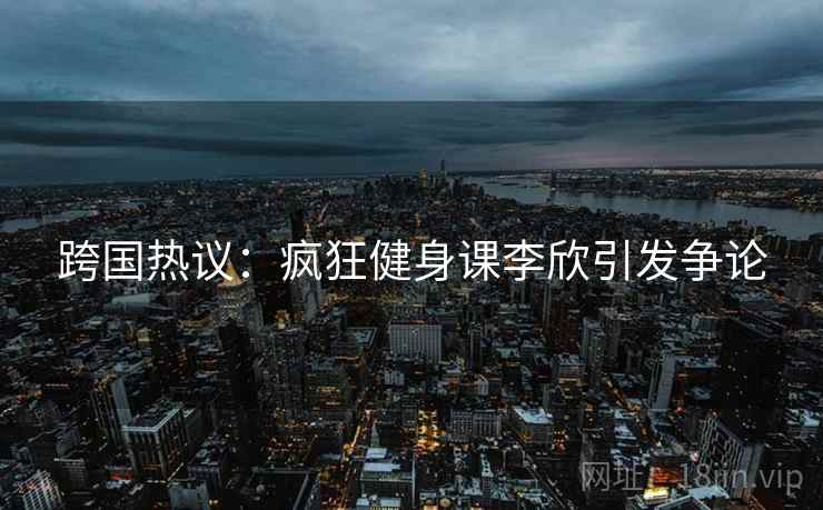 跨国热议：疯狂健身课李欣引发争论  第2张