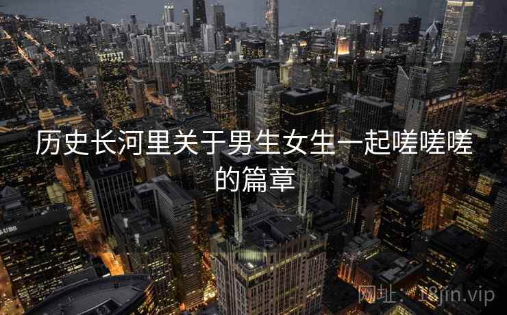 历史长河里关于男生女生一起嗟嗟嗟的篇章  第2张