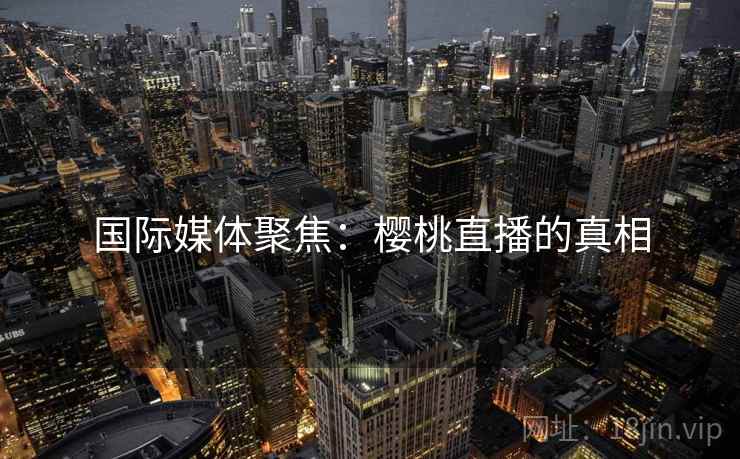 国际媒体聚焦：樱桃直播的真相