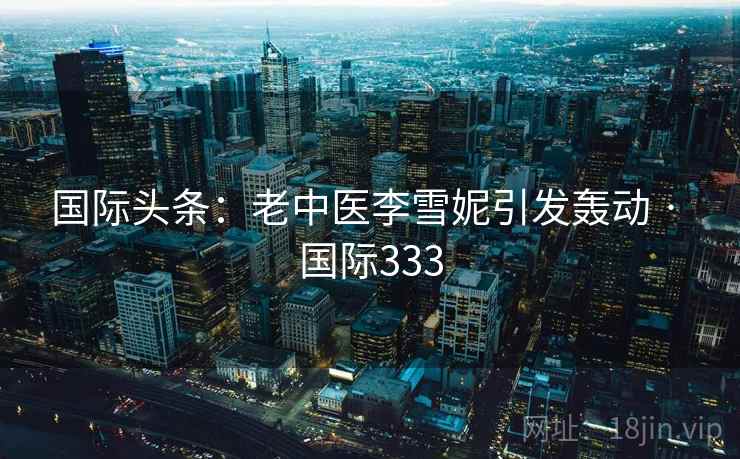 国际头条:老中医李雪妮引发轰动 · 国际333 第2张 国际头条:老中医李雪妮引发轰动 · 国际333 第2张