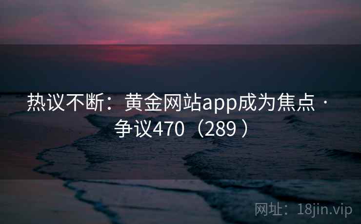 热议不断:黄金网站app成为焦点 · 争议470(289 ) 第1张 热议不断:黄金网站app成为焦点 · 争议470(289 ) 第1张