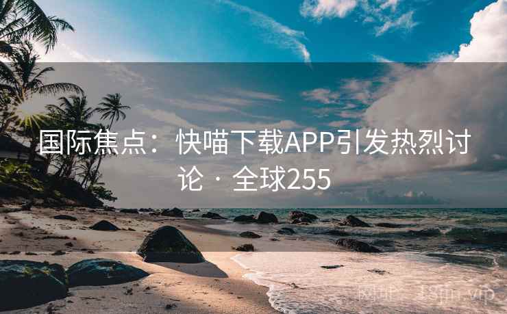 国际焦点:快喵下载APP引发热烈讨论 · 全球255 第2张 国际焦点:快喵下载APP引发热烈讨论 · 全球255 第2张