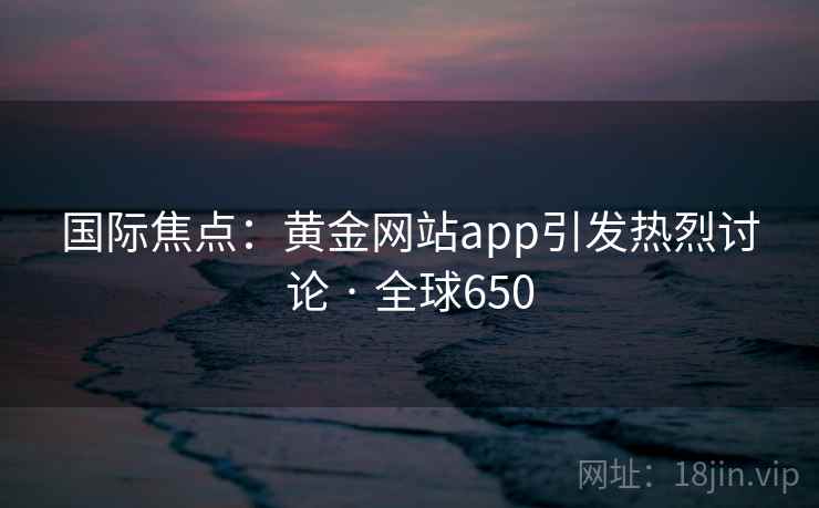 国际焦点:黄金网站app引发热烈讨论 · 全球650 第1张 国际焦点:黄金网站app引发热烈讨论 · 全球650 第1张
